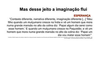 Mas desse jeito a imaginação flui ESPERANÇA “ Contexto diferente, narrativa diferente, imaginação diferente [...] 'Meu filho quando um mulçumano cresce na Índia e vê um homem que mora numa grande mansão no alto da colina diz: ‘Papai algum dia serei como esse homem.’ E quando um mulçumano cresce no Paquistão, e vê um homem que mora numa grande mansão no alto da colina diz: ‘Papai um dia vou matar esse homem’”   (Friedman, 2005:443 usado como exemplo a história de um amigo que precisou responder ao seu filho porque das diferenças existentes na família, que é mulçumana, e que se separou em 1948 indo a metade morar no Paquistão - hoje em pior situação - e a outra permaneceu em Bombaim - hoje em boa situação) 