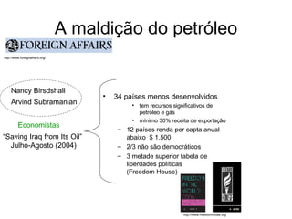 A maldição do petróleo 34 países menos desenvolvidos tem recursos significativos de petróleo e gás mínimo 30% receita de exportação 12 países renda per capta anual abaixo  $ 1.500 2/3 não são democráticos 3 metade superior tabela de liberdades políticas  (Freedom House) http://www.foreignaffairs.org/ Economistas Nancy Birsdshall Arvind Subramanian “ Saving Iraq from Its Oil”  Julho-Agosto (2004) http://www.freedomhouse.org 