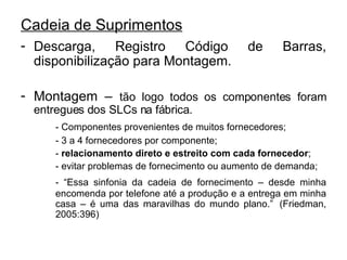 Cadeia de Suprimentos Descarga, Registro Código de Barras, disponibilização para Montagem. Montagem –  tão logo todos os componentes foram entregues dos SLCs na fábrica. - Componentes provenientes de muitos fornecedores; - 3 a 4 fornecedores por componente; -  relacionamento direto e estreito com cada fornecedor ; - evitar problemas de fornecimento ou aumento de demanda; - “Essa sinfonia da cadeia de fornecimento – desde minha  encomenda por telefone até a produção e a entrega em minha  casa – é uma das maravilhas do mundo plano.”  (Friedman,  2005:396)  