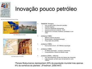 Inovação pouco petróleo “ BAREIN” Primeiro: país do golfo árabe a descobrir petróleo petróleo esgotou reformas trabalhistas abrangentes assinar acordo livre comércio - EUA eleição livre e honesta (mulheres candidatas e com voto) Jordania (1989): Melhora sistema educativo Modenização e desregulamentação Preço baixo dos petróleo Jordania (1989): livre-comércio EUA – $13 Milhões exportação Jordania (1999): $1 Bilhão exportação – produtos Jordanianos Computadores e Internet de Banda Larga Jordania (2004) - reforma: bom aproveitamento escolar dos líderes das mesquitas Líder mesquita: primeiro grau de bacharel em outra matéria http://www.rfi.fr/actubr/articles/074/article_250.asp http://images.google.com.br/imgres http://images.google.com.br/imgres “ Países Mulçumanos representam 20% da população mundial mas apenas 4% do comércio do planeta”. (Friedman, 2005:447) 