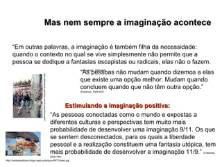 Mas nem sempre a imaginação acontece   “ Em outras palavras, a imaginação é também filha da necessidade: quando o contexto no qual se vive simplesmente não permite que a pessoa se dedique a fantasias escapistas ou radicais, elas não o fazem.  (Friedman, 2005:445)   “ As pessoas não mudam quando dizemos a elas que existe uma opção melhor. Mudam quando concluem quando que não têm outra opção.”  (Friedman, 2005:447) “ As pessoas conectadas como o mundo e expostas a diferentes culturas e perspectivas tem muito mais probabilidade de desenvolver uma imaginação 9/11. Os que se sentem desconectados, para os quais a liberdade pessoal e a realização constituem uma fantasia utópica, tem mais probabilidade de desenvolver a imaginação 11/9.”   (Friedman, 2005:448) Estimulando a imaginação positiva:   http://carlosacafonso.blogs.sapo.pt/arquivo/WTCenter.jpg http://defesanet.web.terra.com.br/wars/berlinwall1/ 