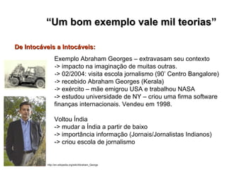Exemplo Abraham Georges – extravasam seu contexto -> impacto na imaginação de muitas outras. -> 02/2004: visita escola jornalismo (90’ Centro Bangalore) -> recebido Abraham Georges (Kerala) -> exército – mãe emigrou USA e trabalhou NASA -> estudou universidade de NY – criou uma firma software finanças internacionais. Vendeu em 1998. Voltou Índia -> mudar a Índia a partir de baixo -> importância informação (Jornais/Jornalistas Indianos) -> criou escola de jornalismo De Intocáveis a Intocáveis:   “ Um bom exemplo vale mil teorias” http://en.wikipedia.org/wiki/Abraham_George 