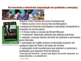 Orgulho maior escola de ensino fundamental -> aldeia ( casta mais baixa ) fora de Bangalore ->acesso às mesmas tecnologias e educação competente a inserção no mundo plano -> 2 horas visitou e escola de Shanti Bhavan -> “miserável” descrição distante das aldeias próximas. -> seleção: crianças abaixo da linha de pobreza e permissão para internato. -> educação em inglês acesso à educação superior em qualquer lugar da Índia e de resto do mundo. -> educação nível mundial para que aspirem a carreiras e profissões que estariam fora de alcance. “ meu tipo de intocável – jovens que algum dia serão especiais, ou especializados, ou adaptáveis”. (Friedman, 2005:448) De Intocáveis a Intocáveis (capacitação de qualidade x exemplo):   http://www.indiauntouched.com/book.htm 