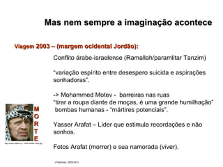 Mas nem sempre a imaginação acontece   Conflito árabe-israelense (Ramallah/paramlitar Tanzim) “ variação espírito entre desespero suicida e aspirações sonhadoras”. -> Mohammed Motev -  barreiras nas ruas “ tirar a roupa diante de moças, é uma grande humilhação” bombas humanas - “mártires potenciais”. Yasser Arafat – Líder que estimula recordações e não sonhos. Fotos Arafat (morrer) e sua namorada (viver). (Friedman, 2005:451) Viagem  2003 – (margem ocidental Jordão):   M O R T E http://www.cojeco.cz/.../Jasir-Arafat-1max.jpg 