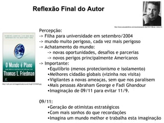 Reflexão Final do Autor   Percepção: -> Filha para universidade em setembro/2004  -> mundo muito perigoso, cada vez mais perigoso -> Achatamento do mundo: -> novas oportunidades, desafios e parcerias -> novos perigos principalmente Americanos -> Importante: Equilíbrio (menos protecionismo e isolamento) Melhores cidadão globais (vizinha nos visita) Vigilantes a novas ameaças, sem que nos paralisem Mais pessoas Abraham George e Fadi Ghandour Imaginação de 09/11 para evitar 11/9. 09/11:  Geração de otimistas estratégicos Com mais sonhos do que recordações Imagina um mundo melhor e trabalha esta imaginação http://i.s8.com.br/images/books/cover/img5/1074555.jpg http://www.actualeditora.com/autores/autor.php?id=10&var_menu=3 