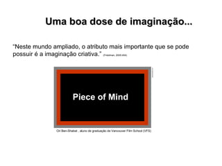 “ Neste mundo ampliado, o atributo mais importante que se pode possuir é a imaginação criativa.”  (Friedman, 2005:454)   Uma boa dose de imaginação...  Ori Ben-Shabat , aluno de graduação  de Vancouver Film School (VFS) Piece of Mind  www.youtube.com 