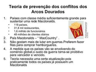 Teoria de prevenção dos conflitos dos Arcos Dourados Países com classe média suficientemente grande para sustentar uma rede Macdonalds. 118 países, 31,8 mil restaurantes, 1,6 milhão de funcionários  48 milhões de clientes diários País Macdonalds – “ MacCountry” . Não gostam mais de lutar em guerras.Preferem fazer filas para comprar hambúrgueres. A medida que os países vão se envolvendo do comércio global,o custo da guerra torna-se proibitivo para vencedor e vencido. Teoria necessita uma certa atualização pois praticamente todos os países já possuem um Macdonalds http://www.mcdonalds.com.br/campanha_institucional_2007/institucional_gordura_trans.asp 