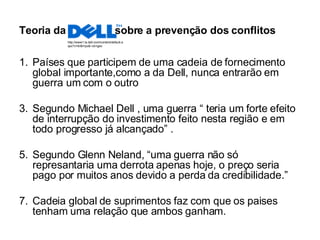 Teoria da  sobre a prevenção dos conflitos Países que participem de uma cadeia de fornecimento global importante,como a da Dell, nunca entrarão em guerra um com o outro Segundo Michael Dell , uma guerra “ teria um forte efeito de interrupção do investimento feito nesta região e em todo progresso já alcançado” . Segundo Glenn Neland, “uma guerra não só represantaria uma derrota apenas hoje, o preço seria pago por muitos anos devido a perda da credibilidade.” Cadeia global de suprimentos faz com que os paises tenham uma relação que ambos ganham. http://www1.la.dell.com/content/default.aspx?c=br&l=po&~ck=geo 