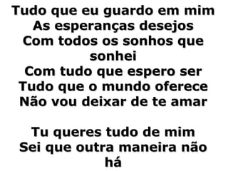 Tudo que eu guardo em mim As esperanças desejos Com todos os sonhos que sonhei Com tudo que espero ser Tudo que o mundo oferece Não vou deixar de te amar Tu queres tudo de mim Sei que outra maneira não há 