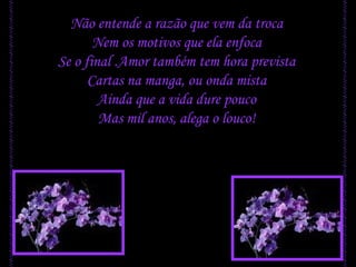 Não entende a razão que vem da troca Nem os motivos que ela enfoca Se o final .Amor também tem hora prevista Cartas na manga, ou onda mista Ainda que a vida dure pouco Mas mil anos, alega o louco! 