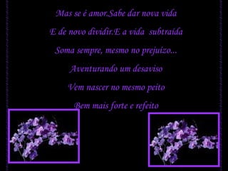 Mas se é amor.Sabe dar nova vida E de novo dividir.E a vida  subtraída Soma sempre, mesmo no prejuízo... Aventurando um desaviso Vem nascer no mesmo peito Bem mais forte e refeito 