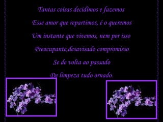 Tantas coisas decidimos e fazemos  Esse amor que repartimos, é o queremos Um instante que vivemos, nem por isso  Preocupante,desavisado compromisso Se de volta ao passado De limpeza tudo ornado. 