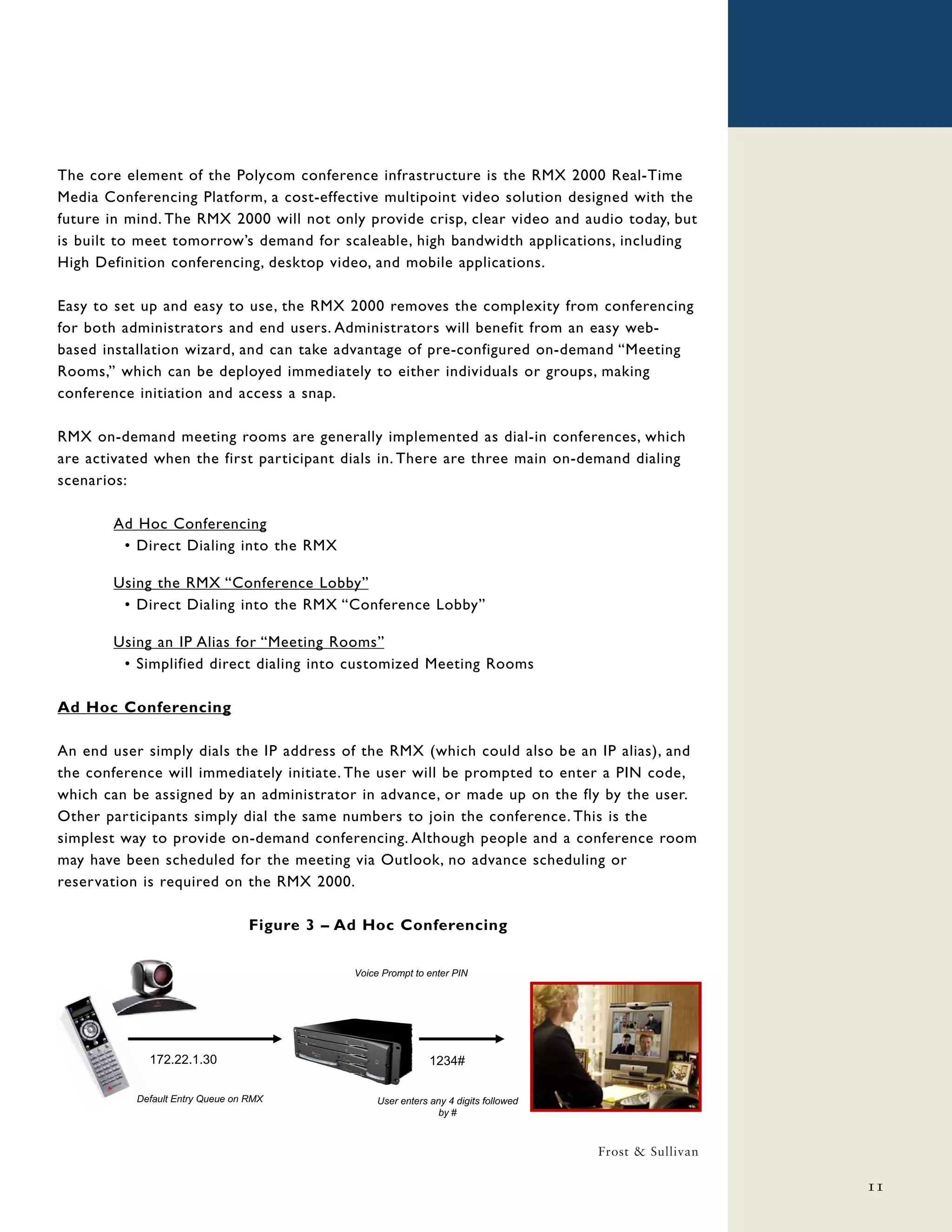 The core element of the Polycom conference infrastructure is the RMX 2000 Real-Time
Media Conferencing Platform, a cost-effective multipoint video solution designed with the
future in mind. The RMX 2000 will not only provide crisp, clear video and audio today, but
is built to meet tomorrow’s demand for scaleable, high bandwidth applications, including
High Definition conferencing, desktop video, and mobile applications.

Easy to set up and easy to use, the RMX 2000 removes the complexity from conferencing
for both administrators and end users. Administrators will benefit from an easy web-
based installation wizard, and can take advantage of pre-configured on-demand “Meeting
Rooms,” which can be deployed immediately to either individuals or groups, making
conference initiation and access a snap.

RMX on-demand meeting rooms are generally implemented as dial-in conferences, which
are activated when the first participant dials in. There are three main on-demand dialing
scenarios:

       Ad Hoc Conferencing
        • Direct Dialing into the RMX

       Using the RMX “Conference Lobby”
        • Direct Dialing into the RMX “Conference Lobby”

       Using an IP Alias for “Meeting Rooms”
        • Simplified direct dialing into customized Meeting Rooms

Ad Hoc Conferencing

An end user simply dials the IP address of the RMX (which could also be an IP alias), and
the conference will immediately initiate. The user will be prompted to enter a PIN code,
which can be assigned by an administrator in advance, or made up on the fly by the user.
Other participants simply dial the same numbers to join the conference. This is the
simplest way to provide on-demand conferencing. Although people and a conference room
may have been scheduled for the meeting via Outlook, no advance scheduling or
reservation is required on the RMX 2000.

                                  Figure 3 – Ad Hoc Conferencing

                                              Voice Prompt to enter PIN




             172.22.1.30                                       1234#

           Default Entry Queue on RMX              User enters any 4 digits followed
                                                                 by #



                                                                                       Frost & Sullivan

                                                                                                          11
 