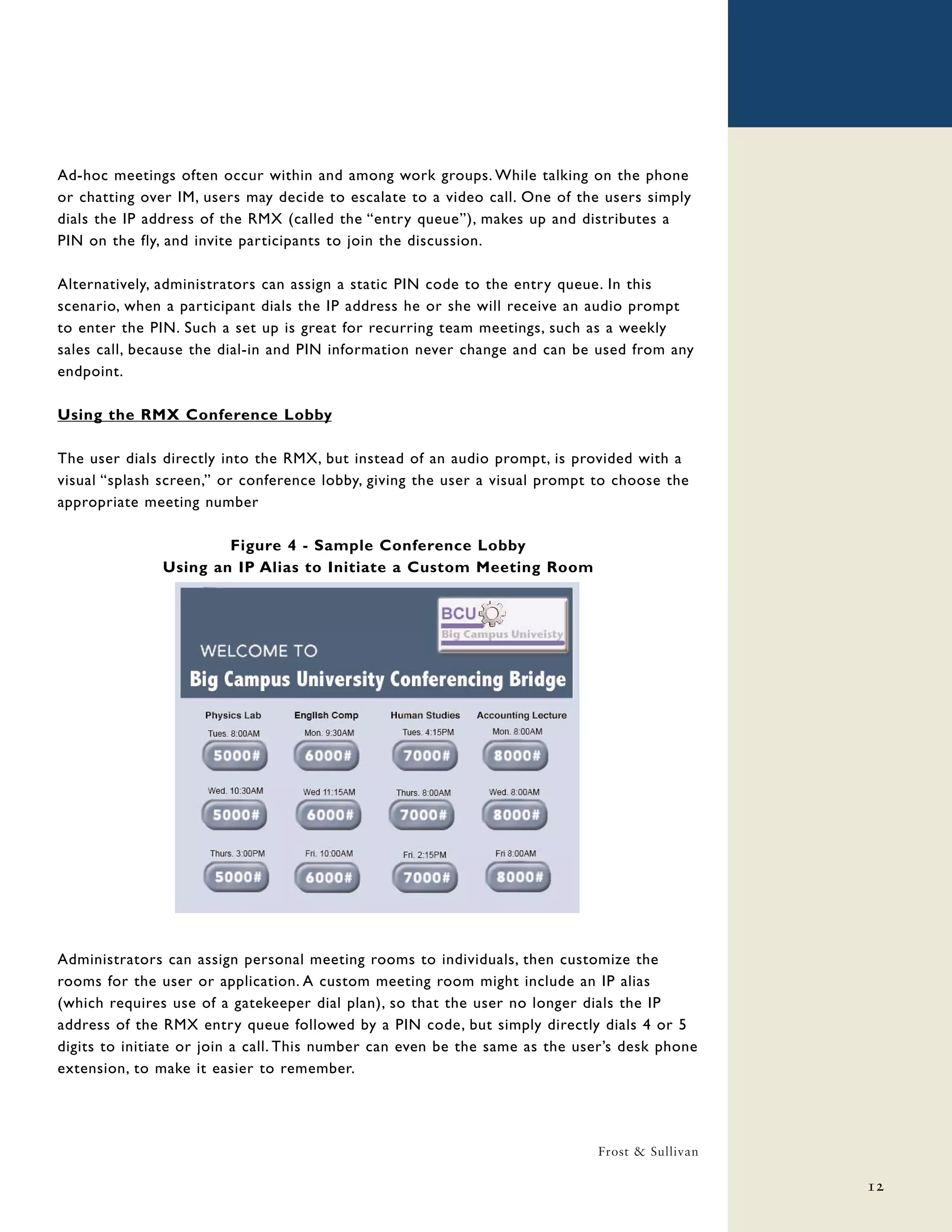 Ad-hoc meetings often occur within and among work groups. While talking on the phone
or chatting over IM, users may decide to escalate to a video call. One of the users simply
dials the IP address of the RMX (called the “entry queue”), makes up and distributes a
PIN on the fly, and invite participants to join the discussion.

Alternatively, administrators can assign a static PIN code to the entry queue. In this
scenario, when a participant dials the IP address he or she will receive an audio prompt
to enter the PIN. Such a set up is great for recurring team meetings, such as a weekly
sales call, because the dial-in and PIN information never change and can be used from any
endpoint.

Using the RMX Conference Lobby

The user dials directly into the RMX, but instead of an audio prompt, is provided with a
visual “splash screen,” or conference lobby, giving the user a visual prompt to choose the
appropriate meeting number

                       Figure 4 - Sample Conference Lobby
               Using an IP Alias to Initiate a Custom Meeting Room




Administrators can assign personal meeting rooms to individuals, then customize the
rooms for the user or application. A custom meeting room might include an IP alias
(which requires use of a gatekeeper dial plan), so that the user no longer dials the IP
address of the RMX entry queue followed by a PIN code, but simply directly dials 4 or 5
digits to initiate or join a call. This number can even be the same as the user’s desk phone
extension, to make it easier to remember.




                                                                             Frost & Sullivan

                                                                                                12
 