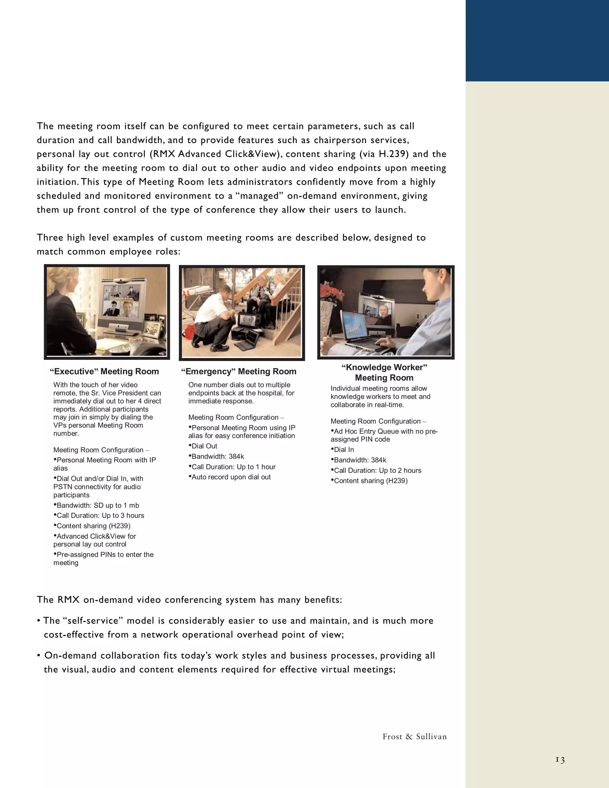The meeting room itself can be configured to meet certain parameters, such as call
duration and call bandwidth, and to provide features such as chairperson services,
personal lay out control (RMX Advanced Click&View), content sharing (via H.239) and the
ability for the meeting room to dial out to other audio and video endpoints upon meeting
initiation. This type of Meeting Room lets administrators confidently move from a highly
scheduled and monitored environment to a “managed” on-demand environment, giving
them up front control of the type of conference they allow their users to launch.

Three high level examples of custom meeting rooms are described below, designed to
match common employee roles:




  “Executive” Meeting Room                “Emergency” Meeting Room                   “Knowledge Worker”
                                                                                        Meeting Room
   With the touch of her video             One number dials out to multiple
                                                                                  Individual meeting rooms allow
   remote, the Sr. Vice President can      endpoints back at the hospital, for
                                                                                  knowledge workers to meet and
   immediately dial out to her 4 direct    immediate response.
                                                                                  collaborate in real-time.
   reports. Additional participants
   may join in simply by dialing the       Meeting Room Configuration –
                                                                                  Meeting Room Configuration –
   VPs personal Meeting Room               •Personal Meeting Room using IP
   number.                                 alias for easy conference initiation
                                                                                  •Ad Hoc Entry Queue with no pre-
                                                                                  assigned PIN code
   Meeting Room Configuration –
                                           •Dial Out                              •Dial In
   •Personal Meeting Room with IP          •Bandwidth: 384k                       •Bandwidth: 384k
   alias                                   •Call Duration: Up to 1 hour           •Call Duration: Up to 2 hours
   •Dial Out and/or Dial In, with          •Auto record upon dial out             •Content sharing (H239)
   PSTN connectivity for audio
   participants
   •Bandwidth: SD up to 1 mb
   •Call Duration: Up to 3 hours
   •Content sharing (H239)
   •Advanced Click&View for
   personal lay out control
   •Pre-assigned PINs to enter the
   meeting




The RMX on-demand video conferencing system has many benefits:

• The “self-service” model is considerably easier to use and maintain, and is much more
  cost-effective from a network operational overhead point of view;

• On-demand collaboration fits today’s work styles and business processes, providing all
  the visual, audio and content elements required for effective virtual meetings;




                                                                                                 Frost & Sullivan

                                                                                                                     13
 