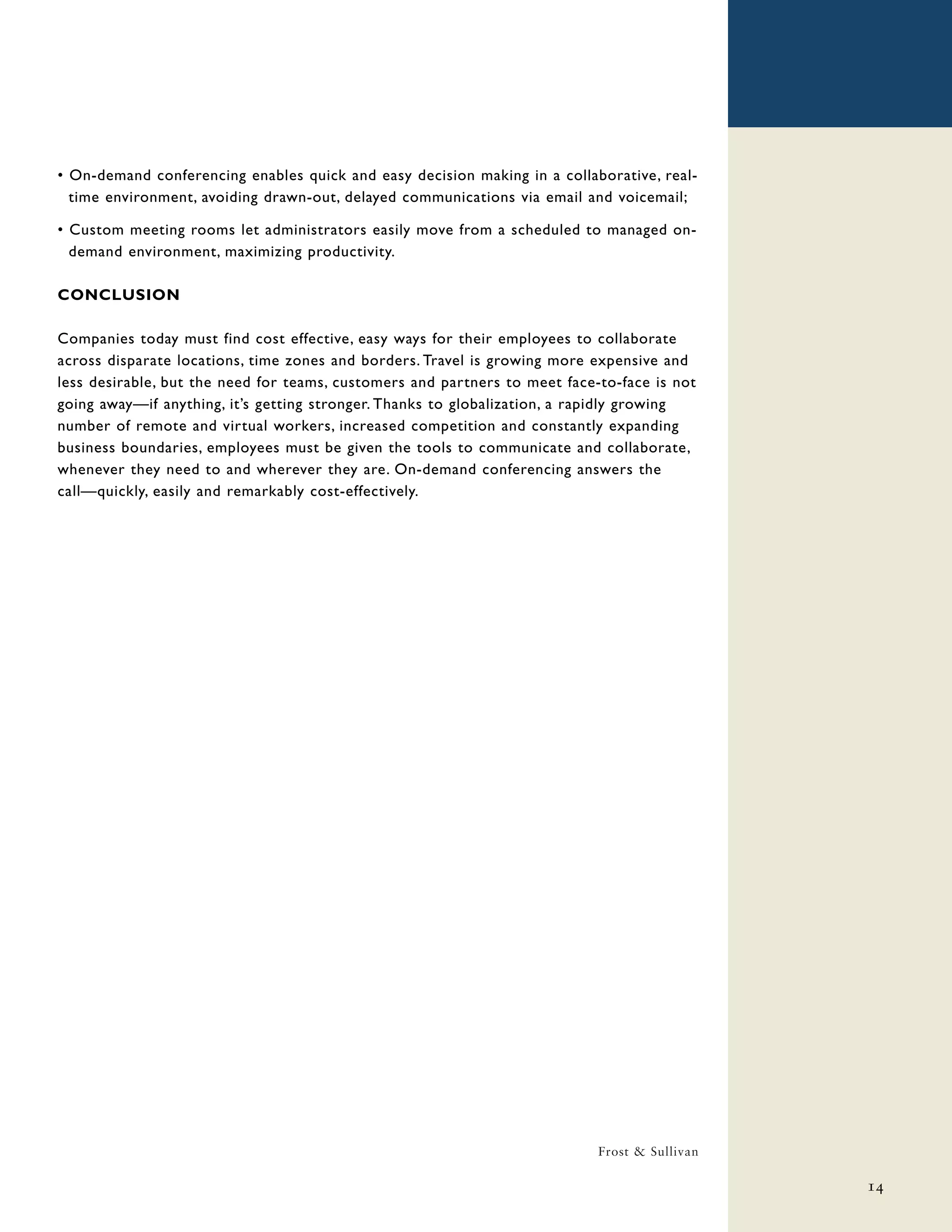 • On-demand conferencing enables quick and easy decision making in a collaborative, real-
  time environment, avoiding drawn-out, delayed communications via email and voicemail;

• Custom meeting rooms let administrators easily move from a scheduled to managed on-
  demand environment, maximizing productivity.

CONCLUSION

Companies today must find cost effective, easy ways for their employees to collaborate
across disparate locations, time zones and borders. Travel is growing more expensive and
less desirable, but the need for teams, customers and partners to meet face-to-face is not
going away—if anything, it’s getting stronger. Thanks to globalization, a rapidly growing
number of remote and virtual workers, increased competition and constantly expanding
business boundaries, employees must be given the tools to communicate and collaborate,
whenever they need to and wherever they are. On-demand conferencing answers the
call—quickly, easily and remarkably cost-effectively.




                                                                            Frost & Sullivan

                                                                                               14
 