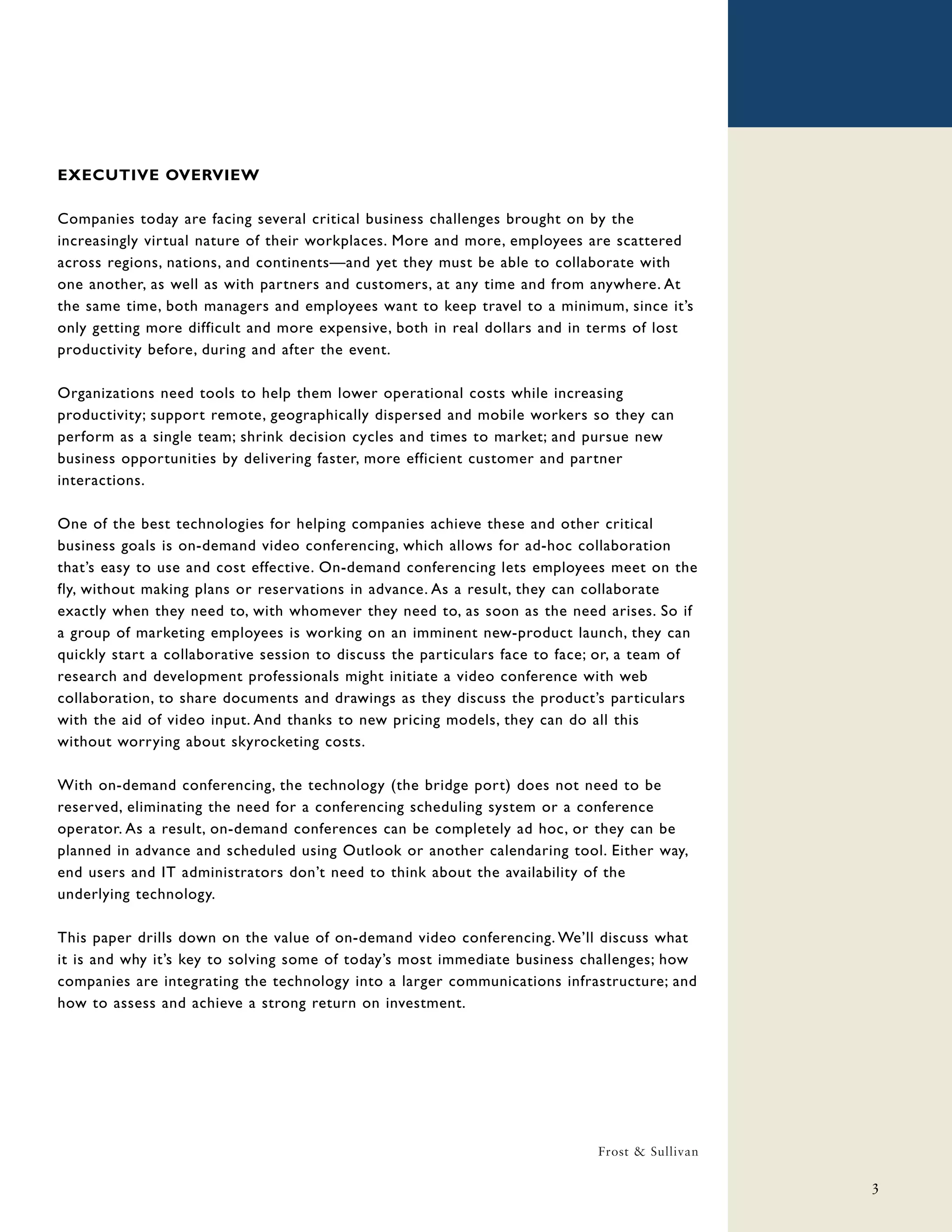 EXECUTIVE OVERVIEW

Companies today are facing several critical business challenges brought on by the
increasingly virtual nature of their workplaces. More and more, employees are scattered
across regions, nations, and continents—and yet they must be able to collaborate with
one another, as well as with partners and customers, at any time and from anywhere. At
the same time, both managers and employees want to keep travel to a minimum, since it’s
only getting more difficult and more expensive, both in real dollars and in terms of lost
productivity before, during and after the event.

Organizations need tools to help them lower operational costs while increasing
productivity; support remote, geographically dispersed and mobile workers so they can
perform as a single team; shrink decision cycles and times to market; and pursue new
business opportunities by delivering faster, more efficient customer and partner
interactions.

One of the best technologies for helping companies achieve these and other critical
business goals is on-demand video conferencing, which allows for ad-hoc collaboration
that’s easy to use and cost effective. On-demand conferencing lets employees meet on the
fly, without making plans or reservations in advance. As a result, they can collaborate
exactly when they need to, with whomever they need to, as soon as the need arises. So if
a group of marketing employees is working on an imminent new-product launch, they can
quickly start a collaborative session to discuss the particulars face to face; or, a team of
research and development professionals might initiate a video conference with web
collaboration, to share documents and drawings as they discuss the product’s particulars
with the aid of video input. And thanks to new pricing models, they can do all this
without worrying about skyrocketing costs.

With on-demand conferencing, the technology (the bridge port) does not need to be
reserved, eliminating the need for a conferencing scheduling system or a conference
operator. As a result, on-demand conferences can be completely ad hoc, or they can be
planned in advance and scheduled using Outlook or another calendaring tool. Either way,
end users and IT administrators don’t need to think about the availability of the
underlying technology.

This paper drills down on the value of on-demand video conferencing. We’ll discuss what
it is and why it’s key to solving some of today’s most immediate business challenges; how
companies are integrating the technology into a larger communications infrastructure; and
how to assess and achieve a strong return on investment.




                                                                             Frost & Sullivan

                                                                                                3
 