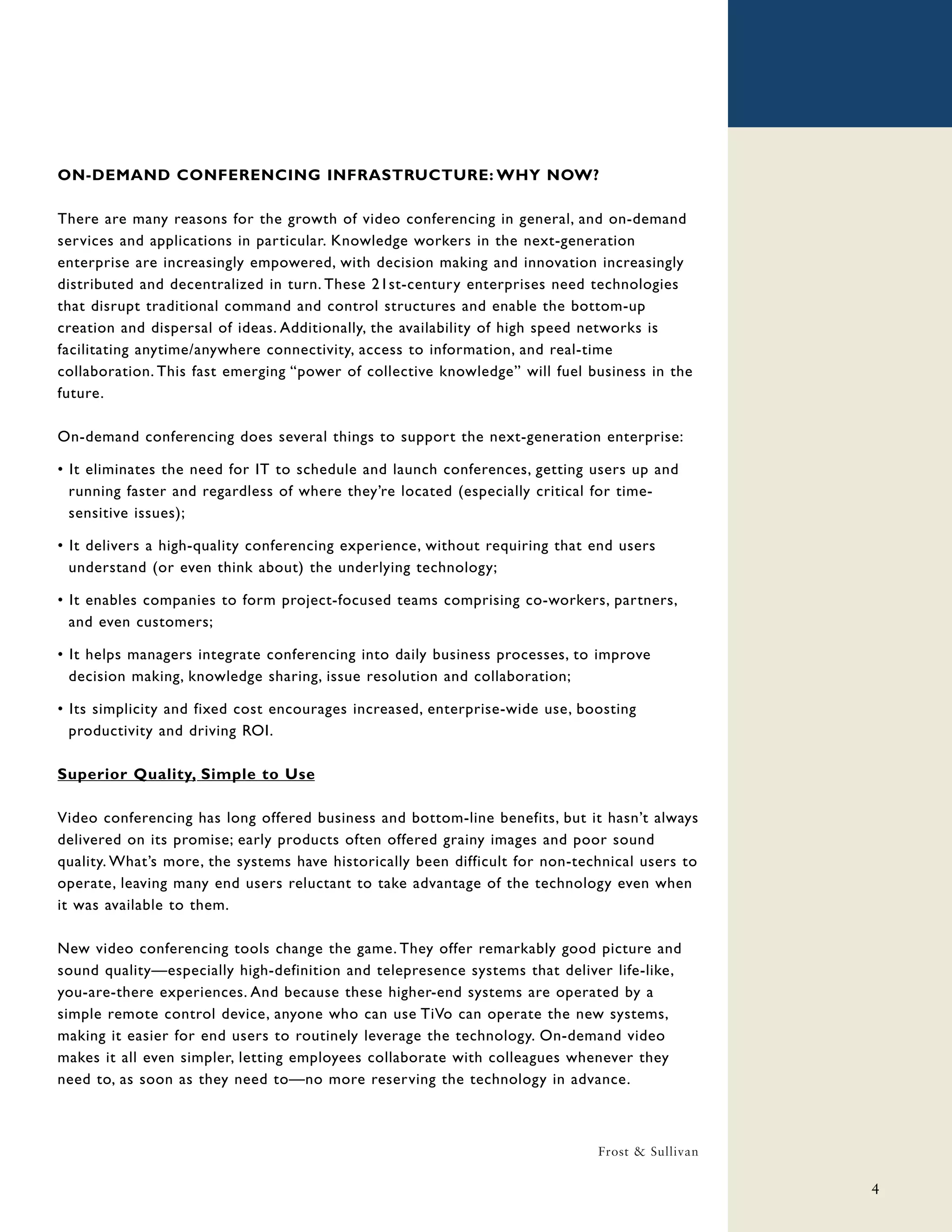 ON-DEMAND CONFERENCING INFRASTRUCTURE: WHY NOW?

There are many reasons for the growth of video conferencing in general, and on-demand
services and applications in particular. Knowledge workers in the next-generation
enterprise are increasingly empowered, with decision making and innovation increasingly
distributed and decentralized in turn. These 21st-century enterprises need technologies
that disrupt traditional command and control structures and enable the bottom-up
creation and dispersal of ideas. Additionally, the availability of high speed networks is
facilitating anytime/anywhere connectivity, access to information, and real-time
collaboration. This fast emerging “power of collective knowledge” will fuel business in the
future.

On-demand conferencing does several things to support the next-generation enterprise:

• It eliminates the need for IT to schedule and launch conferences, getting users up and
  running faster and regardless of where they’re located (especially critical for time-
  sensitive issues);

• It delivers a high-quality conferencing experience, without requiring that end users
  understand (or even think about) the underlying technology;

• It enables companies to form project-focused teams comprising co-workers, partners,
  and even customers;

• It helps managers integrate conferencing into daily business processes, to improve
  decision making, knowledge sharing, issue resolution and collaboration;

• Its simplicity and fixed cost encourages increased, enterprise-wide use, boosting
  productivity and driving ROI.

Superior Quality, Simple to Use

Video conferencing has long offered business and bottom-line benefits, but it hasn’t always
delivered on its promise; early products often offered grainy images and poor sound
quality. What’s more, the systems have historically been difficult for non-technical users to
operate, leaving many end users reluctant to take advantage of the technology even when
it was available to them.

New video conferencing tools change the game. They offer remarkably good picture and
sound quality—especially high-definition and telepresence systems that deliver life-like,
you-are-there experiences. And because these higher-end systems are operated by a
simple remote control device, anyone who can use TiVo can operate the new systems,
making it easier for end users to routinely leverage the technology. On-demand video
makes it all even simpler, letting employees collaborate with colleagues whenever they
need to, as soon as they need to—no more reserving the technology in advance.



                                                                              Frost & Sullivan

                                                                                                 4
 