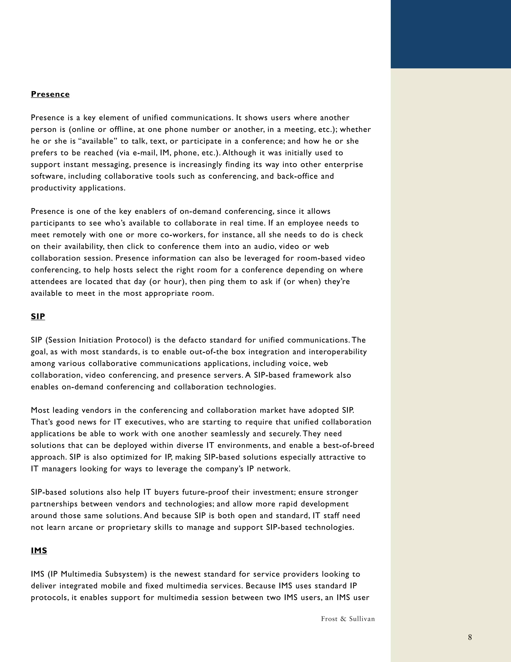Presence

Presence is a key element of unified communications. It shows users where another
person is (online or offline, at one phone number or another, in a meeting, etc.); whether
he or she is “available” to talk, text, or participate in a conference; and how he or she
prefers to be reached (via e-mail, IM, phone, etc.). Although it was initially used to
support instant messaging, presence is increasingly finding its way into other enterprise
software, including collaborative tools such as conferencing, and back-office and
productivity applications.

Presence is one of the key enablers of on-demand conferencing, since it allows
participants to see who’s available to collaborate in real time. If an employee needs to
meet remotely with one or more co-workers, for instance, all she needs to do is check
on their availability, then click to conference them into an audio, video or web
collaboration session. Presence information can also be leveraged for room-based video
conferencing, to help hosts select the right room for a conference depending on where
attendees are located that day (or hour), then ping them to ask if (or when) they’re
available to meet in the most appropriate room.

SIP

SIP (Session Initiation Protocol) is the defacto standard for unified communications. The
goal, as with most standards, is to enable out-of-the box integration and interoperability
among various collaborative communications applications, including voice, web
collaboration, video conferencing, and presence servers. A SIP-based framework also
enables on-demand conferencing and collaboration technologies.

Most leading vendors in the conferencing and collaboration market have adopted SIP.
That’s good news for IT executives, who are starting to require that unified collaboration
applications be able to work with one another seamlessly and securely. They need
solutions that can be deployed within diverse IT environments, and enable a best-of-breed
approach. SIP is also optimized for IP, making SIP-based solutions especially attractive to
IT managers looking for ways to leverage the company’s IP network.

SIP-based solutions also help IT buyers future-proof their investment; ensure stronger
partnerships between vendors and technologies; and allow more rapid development
around those same solutions. And because SIP is both open and standard, IT staff need
not learn arcane or proprietary skills to manage and support SIP-based technologies.

IMS

IMS (IP Multimedia Subsystem) is the newest standard for service providers looking to
deliver integrated mobile and fixed multimedia services. Because IMS uses standard IP
protocols, it enables support for multimedia session between two IMS users, an IMS user

                                                                             Frost & Sullivan

                                                                                                8
 