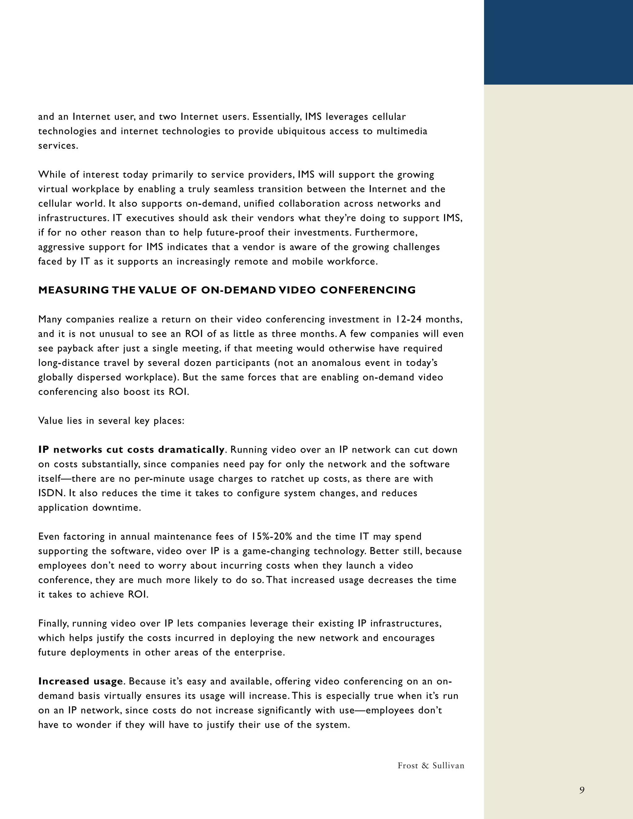 and an Internet user, and two Internet users. Essentially, IMS leverages cellular
technologies and internet technologies to provide ubiquitous access to multimedia
services.

While of interest today primarily to service providers, IMS will support the growing
virtual workplace by enabling a truly seamless transition between the Internet and the
cellular world. It also supports on-demand, unified collaboration across networks and
infrastructures. IT executives should ask their vendors what they’re doing to support IMS,
if for no other reason than to help future-proof their investments. Furthermore,
aggressive support for IMS indicates that a vendor is aware of the growing challenges
faced by IT as it supports an increasingly remote and mobile workforce.

MEASURING THE VALUE OF ON-DEMAND VIDEO CONFERENCING

Many companies realize a return on their video conferencing investment in 12-24 months,
and it is not unusual to see an ROI of as little as three months. A few companies will even
see payback after just a single meeting, if that meeting would otherwise have required
long-distance travel by several dozen participants (not an anomalous event in today’s
globally dispersed workplace). But the same forces that are enabling on-demand video
conferencing also boost its ROI.

Value lies in several key places:

IP networks cut costs dramatically. Running video over an IP network can cut down
on costs substantially, since companies need pay for only the network and the software
itself—there are no per-minute usage charges to ratchet up costs, as there are with
ISDN. It also reduces the time it takes to configure system changes, and reduces
application downtime.

Even factoring in annual maintenance fees of 15%-20% and the time IT may spend
supporting the software, video over IP is a game-changing technology. Better still, because
employees don’t need to worry about incurring costs when they launch a video
conference, they are much more likely to do so. That increased usage decreases the time
it takes to achieve ROI.

Finally, running video over IP lets companies leverage their existing IP infrastructures,
which helps justify the costs incurred in deploying the new network and encourages
future deployments in other areas of the enterprise.

Increased usage. Because it’s easy and available, offering video conferencing on an on-
demand basis virtually ensures its usage will increase. This is especially true when it’s run
on an IP network, since costs do not increase significantly with use—employees don’t
have to wonder if they will have to justify their use of the system.


                                                                               Frost & Sullivan

                                                                                                  9
 