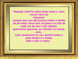 Naquela noite fui salvo duas vezes e, para nunca mais me esquecer, sempre que vou até piscina molho o dedão do pé antes. Deus tem um plano na vida de cada um de nós e não adianta  querermos apressar, ou retardar as coisas, pois,  tudo acontecerá no seu devido tempo e esse tempo é o tempo Dele e não o nosso...   