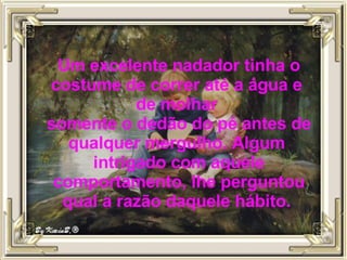 Um excelente nadador tinha o costume de correr até a água e  de molhar  somente o dedão do pé antes de qualquer mergulho. Algum  intrigado com aquele comportamento, lhe perguntou qual a razão daquele hábito.  
