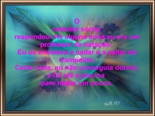 O nadador sorriu   respondeu: Há alguns anos eu era um professor de natação.  Eu os ensinava a nadar e a saltar do trampolim. Certa noite, eu não conseguia dormir, e fui até a piscina  para nadar um pouco. 