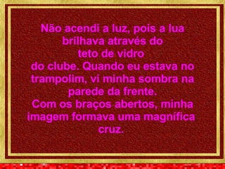 Não acendi a luz, pois a lua brilhava através do teto de vidro  do clube. Quando eu estava no trampolim, vi minha sombra na parede da frente. Com os braços abertos, minha imagem formava uma magnífica  cruz.  