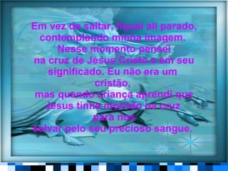 Em vez de saltar, fiquei ali parado, contemplando minha imagem.  Nesse momento pensei na cruz de Jesus Cristo e em seu significado. Eu não era um  cristão,   mas quando criança aprendi que Jesus tinha morrido na cruz  para nos salvar pelo seu precioso sangue .  