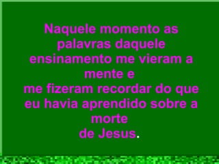 Naquele momento as palavras daquele ensinamento me vieram a mente e  me fizeram recordar do que eu havia aprendido sobre a morte  de Jesus .  