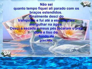 Não sei quanto tempo fiquei ali parado com os braços estendidos.  Finalmente desci do trampolim e fui até a escada para mergulhar na água.  Desci a escada e meus pés tocaram o piso duro e liso do  fundo da piscina. 