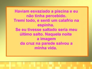 Haviam esvaziado a piscina e eu não tinha percebido. Tremi todo, e senti um calafrio na espinha.  Se eu tivesse saltado seria meu último salto. Naquela noite  a imagem da cruz na parede salvou a minha vida.   