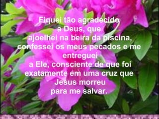 Fiquei tão agradecido  a Deus, que   ajoelhei na beira da piscina, confessei os meus pecados e me  entreguei a Ele, consciente de que foi exatamente em uma cruz que  Jesus morreu para me salvar.  