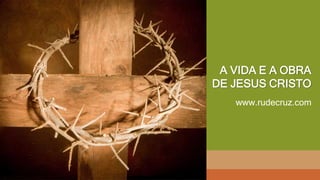 A VIDA E A OBRA
DE JESUS CRISTO
www.rudecruz.com
 