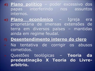 d) Plano político – poder excessivo dos
papas interferindo nos assuntos
internos.
e) Plano econômico – Igreja era
proprietária de imensas extensões de
terra em diversos países – mantidas
ainda em regime feudal.
f) Desentendimento interno do clero
• Na tentativa de corrigir os abusos
cometidos.
• Questões teológicas – Teoria da
predestinação X Teoria do Livre-
arbítrio.
 