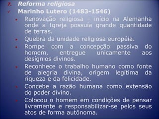 7. Reforma religiosa
 Marinho Lutero (1483-1546)
• Renovação religiosa – início na Alemanha
onde a Igreja possuía grande quantidade
de terras.
• Quebra da unidade religiosa européia.
• Rompe com a concepção passiva do
homem, entregue unicamente aos
desígnios divinos.
• Reconhece o trabalho humano como fonte
de alegria divina, origem legítima da
riqueza e da felicidade.
• Concebe a razão humana como extensão
do poder divino.
• Colocou o homem em condições de pensar
livremente e responsabilizar-se pelos seus
atos de forma autônoma.
 