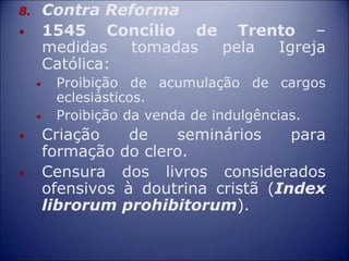 8. Contra Reforma
• 1545 Concílio de Trento –
medidas tomadas pela Igreja
Católica:
• Proibição de acumulação de cargos
eclesiásticos.
• Proibição da venda de indulgências.
• Criação de seminários para
formação do clero.
• Censura dos livros considerados
ofensivos à doutrina cristã (Index
librorum prohibitorum).
 