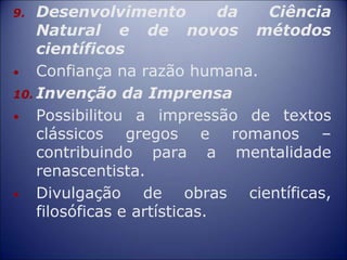 9. Desenvolvimento da Ciência
Natural e de novos métodos
científicos
• Confiança na razão humana.
10. Invenção da Imprensa
• Possibilitou a impressão de textos
clássicos gregos e romanos –
contribuindo para a mentalidade
renascentista.
• Divulgação de obras científicas,
filosóficas e artísticas.
 