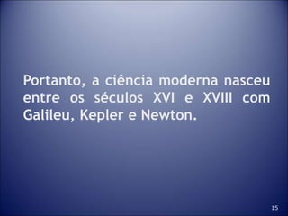 15
Portanto, a ciência moderna nasceu
entre os séculos XVI e XVIII com
Galileu, Kepler e Newton.
 