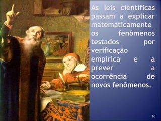 16
As leis científicas
passam a explicar
matematicamente
os fenômenos
testados por
verificação
empírica e a
prever a
ocorrência de
novos fenômenos.
 