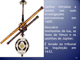 18
Galileu introduz a
luneta nas suas
investigações
astronómicas em
1609.
Descobre as
montanhas da lua, as
fases de Vénus e os
satélites de Júpiter.
É levado ao tribunal
da Inquisição em
1632.
A célebre luneta de Galileu
 
