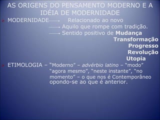 AS ORIGENS DO PENSAMENTO MODERNO E A
IDÉIA DE MODERNIDADE
 MODERNIDADE Relacionado ao novo
Aquilo que rompe com tradição.
Sentido positivo de Mudança
Transformação
Progresso
Revolução
Utopia
 ETIMOLOGIA – “Moderno” – advérbio latino – “modo”
“agora mesmo”, “neste instante”, “no
momento” – o que nos é Contemporâneo
opondo-se ao que é anterior.
 