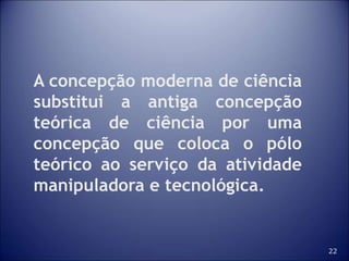 22
A concepção moderna de ciência
substitui a antiga concepção
teórica de ciência por uma
concepção que coloca o pólo
teórico ao serviço da atividade
manipuladora e tecnológica.
 