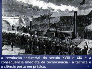 23
A revolução industrial do século XVIII e XIX é a
consequência imediata da tecnociência – a técnica é
a ciência posta em prática.
 