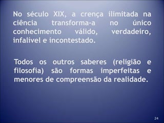 24
No século XIX, a crença ilimitada na
ciência transforma-a no único
conhecimento válido, verdadeiro,
infalível e incontestado.
Todos os outros saberes (religião e
filosofia) são formas imperfeitas e
menores de compreensão da realidade.
 