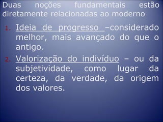 Duas noções fundamentais estão
diretamente relacionadas ao moderno
1. Ideia de progresso –considerado
melhor, mais avançado do que o
antigo.
2. Valorização do indivíduo – ou da
subjetividade, como lugar da
certeza, da verdade, da origem
dos valores.
 
