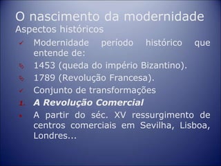 O nascimento da modernidade
Aspectos históricos
 Modernidade período histórico que
entende de:
 1453 (queda do império Bizantino).
 1789 (Revolução Francesa).
 Conjunto de transformações
1. A Revolução Comercial
• A partir do séc. XV ressurgimento de
centros comerciais em Sevilha, Lisboa,
Londres...
 