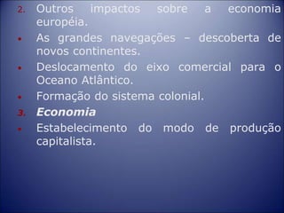 2. Outros impactos sobre a economia
européia.
• As grandes navegações – descoberta de
novos continentes.
• Deslocamento do eixo comercial para o
Oceano Atlântico.
• Formação do sistema colonial.
3. Economia
• Estabelecimento do modo de produção
capitalista.
 