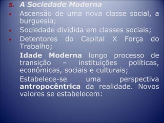 5. A Sociedade Moderna
• Ascensão de uma nova classe social, a
burguesia;
• Sociedade dividida em classes sociais;
• Detentores do Capital X Força do
Trabalho;
Idade Moderna longo processo de
transição – instituições políticas,
econômicas, sociais e culturais;
Estabelece-se uma perspectiva
antropocêntrica da realidade. Novos
valores se estabelecem:
 