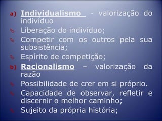 a) Individualismo - valorização do
indivíduo
 Liberação do indivíduo;
 Competir com os outros pela sua
subsistência;
 Espírito de competição;
b) Racionalismo – valorização da
razão
 Possibilidade de crer em si próprio.
 Capacidade de observar, refletir e
discernir o melhor caminho;
 Sujeito da própria história;
 